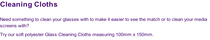Cleaning Cloths

Need something to clean your glasses with to make it easier to see the match or to clean your media
screens with? 
Try our soft polyester Glass Cleaning Cloths measuring 100mm x 150mm.
