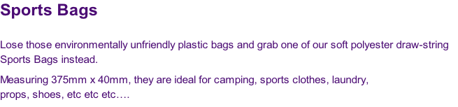 Sports Bags

Lose those environmentally unfriendly plastic bags and grab one of our soft polyester draw-string 
Sports Bags instead.  
Measuring 375mm x 40mm, they are ideal for camping, sports clothes, laundry, 
props, shoes, etc etc etc….
