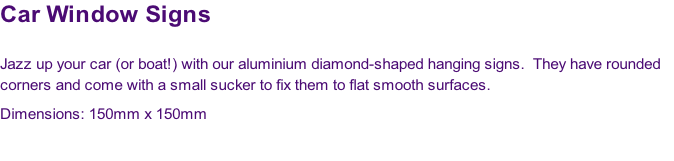 Car Window Signs

Jazz up your car (or boat!) with our aluminium diamond-shaped hanging signs.  They have rounded 
corners and come with a small sucker to fix them to flat smooth surfaces.
Dimensions: 150mm x 150mm

