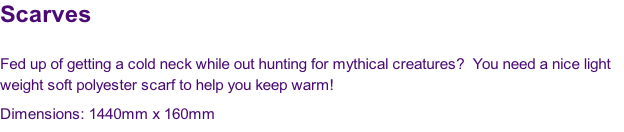 Scarves

Fed up of getting a cold neck while out hunting for mythical creatures?  You need a nice light 
weight soft polyester scarf to help you keep warm!
Dimensions: 1440mm x 160mm
